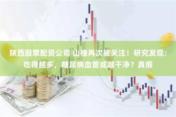 陕西股票配资公司 山楂再次被关注！研究发现：吃得越多，糖尿病血管或越干净？真假