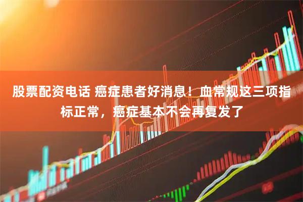 股票配资电话 癌症患者好消息！血常规这三项指标正常，癌症基本不会再复发了