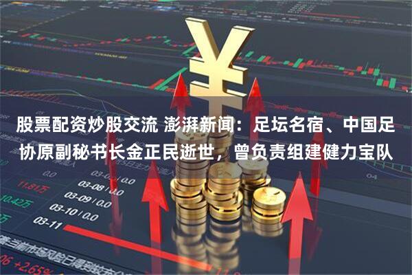 股票配资炒股交流 澎湃新闻：足坛名宿、中国足协原副秘书长金正民逝世，曾负责组建健力宝队