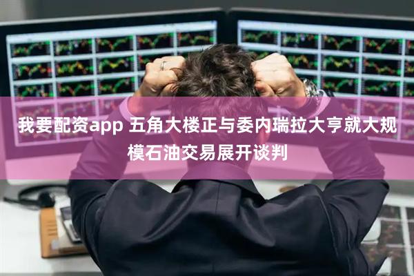 我要配资app 五角大楼正与委内瑞拉大亨就大规模石油交易展开谈判