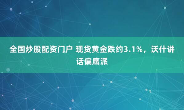 全国炒股配资门户 现货黄金跌约3.1%，沃什讲话偏鹰派