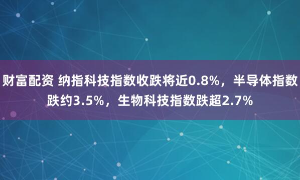 财富配资 纳指科技指数收跌将近0.8%，半导体指数跌约3.5%，生物科技指数跌超2.7%