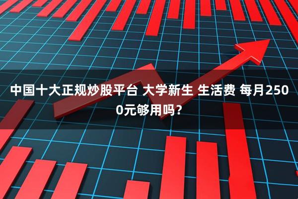中国十大正规炒股平台 大学新生 生活费 每月2500元够用吗？